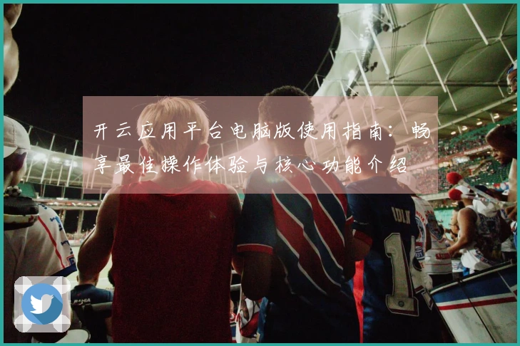 开云应用平台电脑版使用指南:畅享最佳操作体验与核心功能介绍