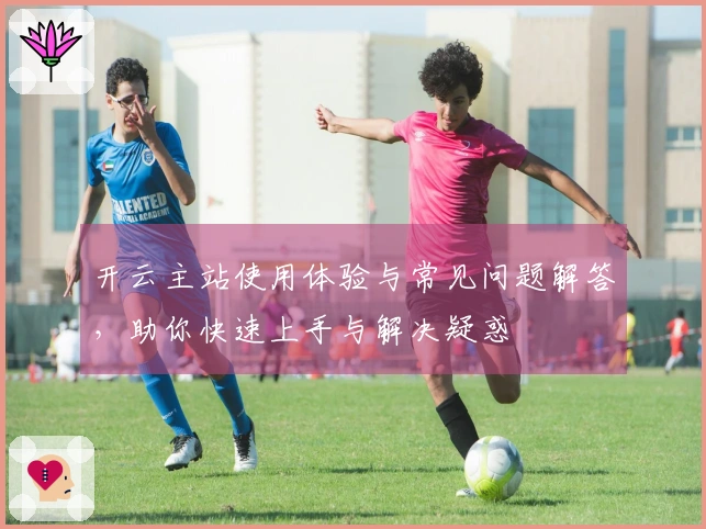 开云主站使用体验与常见问题解答,助你快速上手与解决疑惑